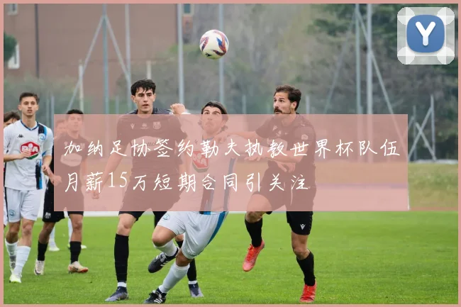加纳足协签约勒夫执教世界杯队伍月薪15万短期合同引关注