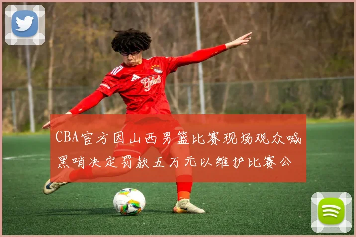 CBA官方因山西男篮比赛现场观众喊黑哨决定罚款五万元以维护比赛公正性