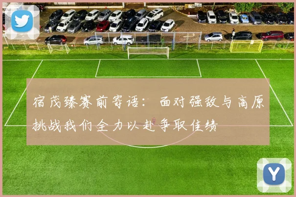 宿茂臻赛前寄语：面对强敌与高原挑战我们全力以赴争取佳绩