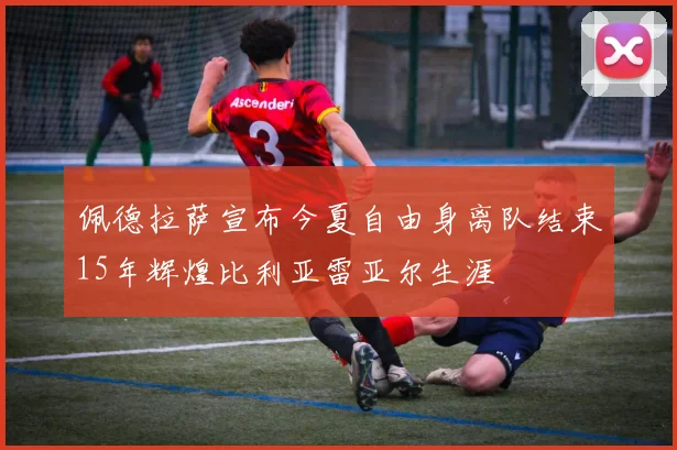 佩德拉萨宣布今夏自由身离队结束15年辉煌比利亚雷亚尔生涯