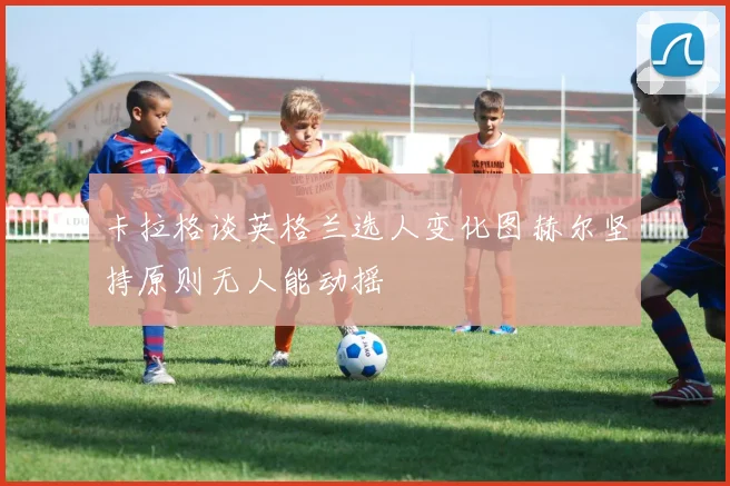 卡拉格谈英格兰选人变化图赫尔坚持原则无人能动摇