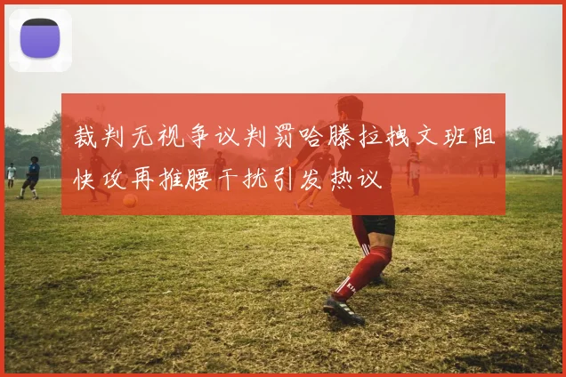 裁判无视争议判罚哈滕拉拽文班阻快攻再推腰干扰引发热议