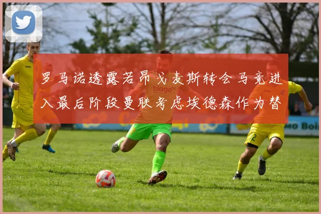 罗马诺透露若昂戈麦斯转会马竞进入最后阶段曼联考虑埃德森作为替代人选