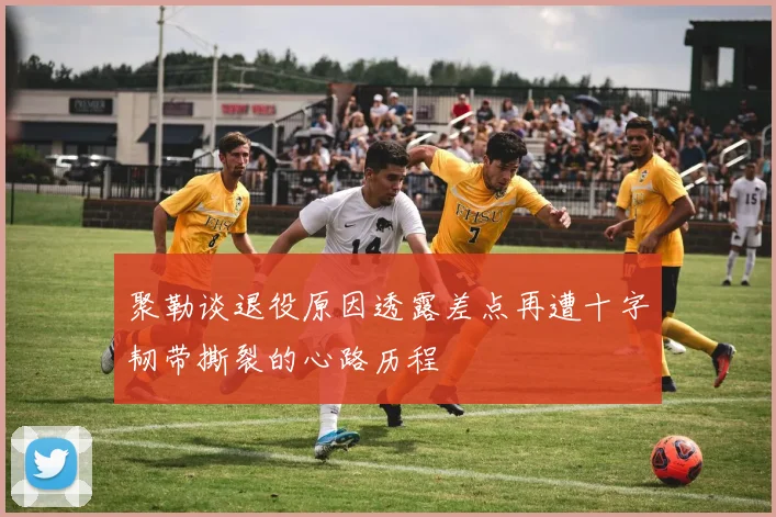 聚勒谈退役原因透露差点再遭十字韧带撕裂的心路历程