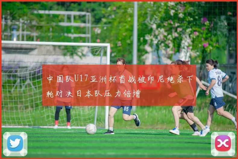 中国队U17亚洲杯首战被印尼绝杀下轮对决日本队压力倍增