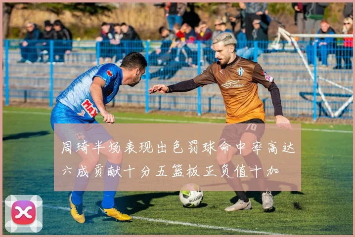 周琦半场表现出色罚球命中率高达六成贡献十分五篮板正负值十加