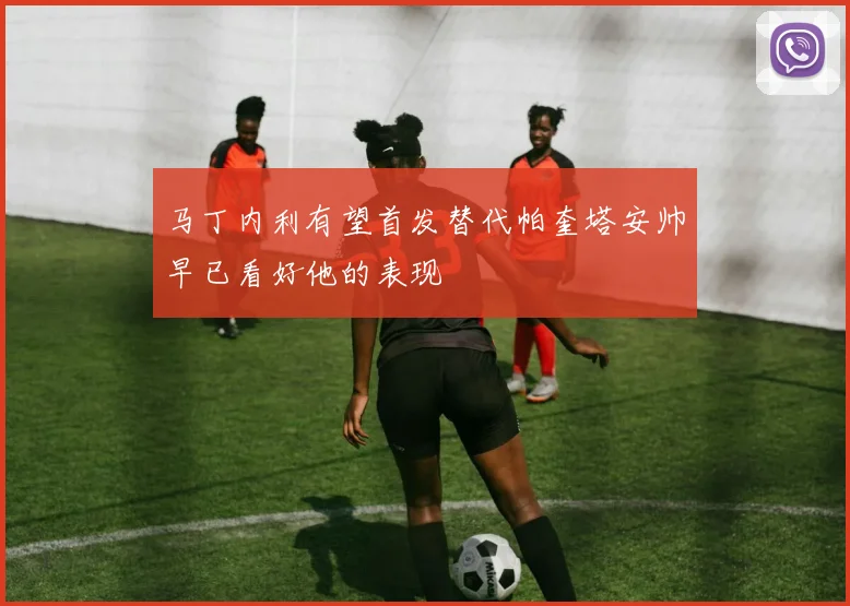 马丁内利有望首发替代帕奎塔安帅早已看好他的表现