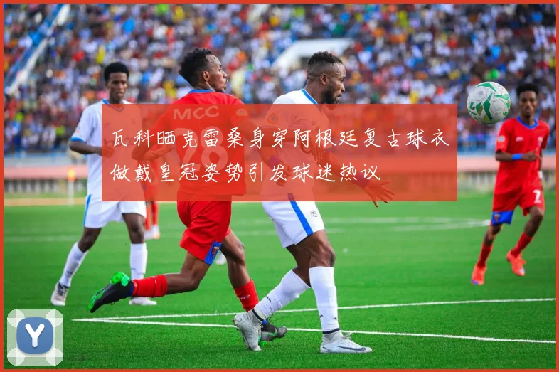 瓦科晒克雷桑身穿阿根廷复古球衣做戴皇冠姿势引发球迷热议