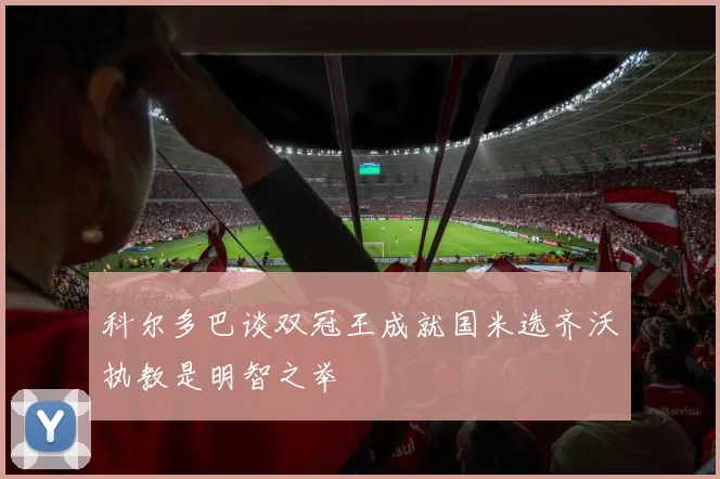 科尔多巴谈双冠王成就国米选齐沃执教是明智之举