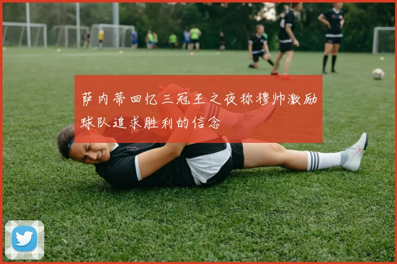 萨内蒂回忆三冠王之夜称穆帅激励球队追求胜利的信念