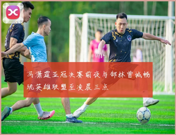 冯潇霆亚冠决赛前夜与郜林曾诚畅玩英雄联盟至凌晨三点