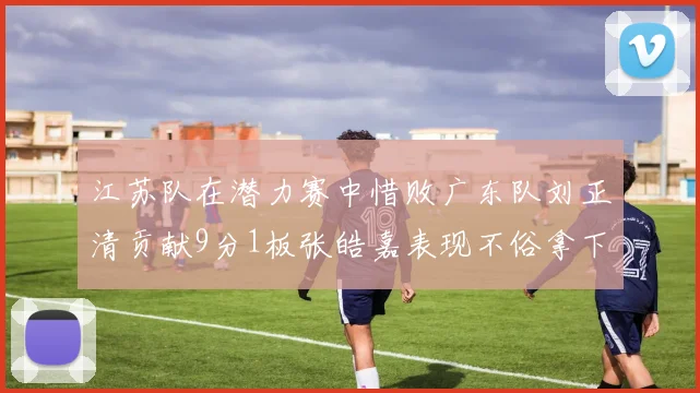 江苏队在潜力赛中惜败广东队刘正清贡献9分1板张皓嘉表现不俗拿下8分2板1助