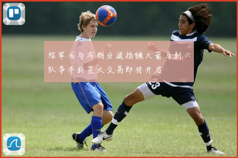 绿军或与布朗分道扬镳火箭马刺六队争夺新星大交易即将开启